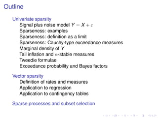 Outline
Univariate sparsity
Signal plus noise model Y = X + ε
Sparseness: examples
Sparseness: deﬁnition as a limit
Sparseness: Cauchy-type exceedance measures
Marginal density of Y
Tail inﬂation and α-stable measures
Tweedie formulae
Exceedance probability and Bayes factors
Vector sparsity
Deﬁnition of rates and measures
Application to regression
Application to contingency tables
Sparse processes and subset selection
 