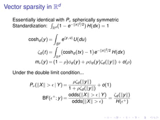 Vector sparsity in Rd
Essentially identical with Pν spherically symmetric
Standardization: Rd (1 − e− x 2/2) H(dx) = 1
coshd (y) =
Sd
e y, u
U(du)
ζd (t) =
Rd
coshd (tx) − 1 e− x 2/2
H(dx)
mν(y) = (1 − ρ)φd (y) + ρφd (y)ζd ( y ) + o(ρ)
Under the double limit condition...
Pν( X > | Y) =
ρζd ( y )
1 + ρζd ( y )
+ o(1)
BF( +
; y) =
odds( X > | Y)
odds( X > )
=
ζd ( y )
H( +)
 