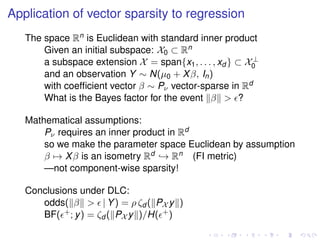 Application of vector sparsity to regression
The space Rn is Euclidean with standard inner product
Given an initial subspace: X0 ⊂ Rn
a subspace extension X = span{x1, . . . , xd } ⊂ X⊥
0
and an observation Y ∼ N(µ0 + Xβ, In)
with coefﬁcient vector β ∼ Pν vector-sparse in Rd
What is the Bayes factor for the event β > ?
Mathematical assumptions:
Pν requires an inner product in Rd
so we make the parameter space Euclidean by assumption
β → Xβ is an isometry Rd → Rn (FI metric)
—not component-wise sparsity!
Conclusions under DLC:
odds( β > | Y) = ρ ζd ( PX y )
BF( +; y) = ζd ( PX y )/H( +)
 