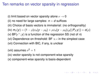 Ten remarks on vector sparsity in regression
(i) limit based on vector sparsity alone ν → 0
(ii) no need for large samples: n = d sufﬁces
(iii) Choice of basis vectors is immaterial: (no orthogonality)
(iv) mν(y) = (1 − ρ)φn(y − µ0) + ρφn(y − µ0)ζd ( PX y ) + o(ρ)
(v) BF( +; y) is a function of the regression SS (not of n)
(vi) Dependence on threshold: BF ∝ in the simplest case
(vii) Connection with BIC, if any, is unclear
(viii) assumes σ2 = 1
(ix) vector sparsity is not component-wise sparsity
(x) component-wise sparsity is basis-dependent
 