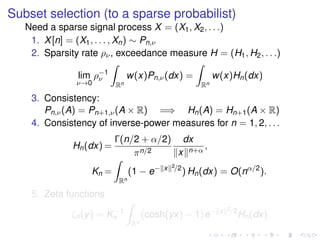 Subset selection (to a sparse probabilist)
Need a sparse signal process X = (X1, X2, . . .)
1. X[n] = (X1, . . . , Xn) ∼ Pn,ν
2. Sparsity rate ρν, exceedance measure H = (H1, H2, . . .)
lim
ν→0
ρ−1
ν
Rn
w(x)Pn,ν(dx) =
Rn
w(x)Hn(dx)
3. Consistency:
Pn,ν(A) = Pn+1,ν(A × R) =⇒ Hn(A) = Hn+1(A × R)
4. Consistency of inverse-power measures for n = 1, 2, . . .
Hn(dx) =
Γ(n/2 + α/2)
πn/2
dx
x n+α
,
Kn =
Rn
(1 − e− x 2/2
) Hn(dx) = O(nα/2
).
5. Zeta functions
ζn(y) = K−1
n
Rn
cosh(yx) − 1 e− x 2/2
Hn(dx)
 