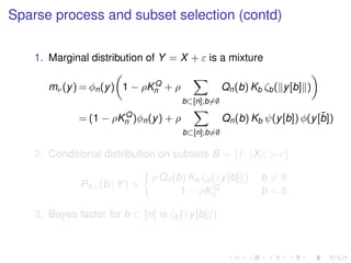 Sparse process and subset selection (contd)
1. Marginal distribution of Y = X + ε is a mixture
mν(y) = φn(y) 1 − ρKQ
n + ρ
b⊂[n];b=∅
Qn(b) Kb ζb( y[b] )
= (1 − ρKQ
n )φn(y) + ρ
b⊂[n];b=∅
Qn(b) Kb ψ(y[b]) φ(y[¯b])
2. Conditional distribution on subsets B = {i : |Xi| > }
Pn,ν(b | Y) ∝
ρ Qn(b) Kb ζb( y[b] ) b = ∅
1 − ρKQ
n b = ∅.
3. Bayes factor for b ⊂ [n] is ζb( y[b] )
 