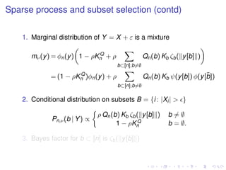 Sparse process and subset selection (contd)
1. Marginal distribution of Y = X + ε is a mixture
mν(y) = φn(y) 1 − ρKQ
n + ρ
b⊂[n];b=∅
Qn(b) Kb ζb( y[b] )
= (1 − ρKQ
n )φn(y) + ρ
b⊂[n];b=∅
Qn(b) Kb ψ(y[b]) φ(y[¯b])
2. Conditional distribution on subsets B = {i : |Xi| > }
Pn,ν(b | Y) ∝
ρ Qn(b) Kb ζb( y[b] ) b = ∅
1 − ρKQ
n b = ∅.
3. Bayes factor for b ⊂ [n] is ζb( y[b] )
 