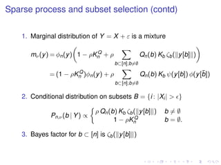 Sparse process and subset selection (contd)
1. Marginal distribution of Y = X + ε is a mixture
mν(y) = φn(y) 1 − ρKQ
n + ρ
b⊂[n];b=∅
Qn(b) Kb ζb( y[b] )
= (1 − ρKQ
n )φn(y) + ρ
b⊂[n];b=∅
Qn(b) Kb ψ(y[b]) φ(y[¯b])
2. Conditional distribution on subsets B = {i : |Xi| > }
Pn,ν(b | Y) ∝
ρ Qn(b) Kb ζb( y[b] ) b = ∅
1 − ρKQ
n b = ∅.
3. Bayes factor for b ⊂ [n] is ζb( y[b] )
 