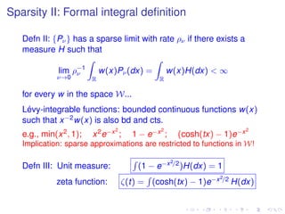 Sparsity II: Formal integral deﬁnition
Defn II: {Pν} has a sparse limit with rate ρν if there exists a
measure H such that
lim
ν→0
ρ−1
ν
R
w(x)Pν(dx) =
R
w(x)H(dx) < ∞
for every w in the space W...
Lévy-integrable functions: bounded continuous functions w(x)
such that x−2w(x) is also bd and cts.
e.g., min(x2, 1); x2e−x2
; 1 − e−x2
; (cosh(tx) − 1)e−x2
Implication: sparse approximations are restricted to functions in W!
Defn III: Unit measure: (1 − e−x2/2)H(dx) = 1
zeta function: ζ(t) = (cosh(tx) − 1)e−x2/2 H(dx)
 