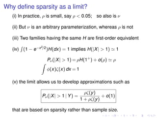 Why deﬁne sparsity as a limit?
(i) In practice, ρ is small, say ρ < 0.05; so also is ν
(ii) But ν is an arbitrary parameterization, whereas ρ is not
(iii) Two families having the same H are ﬁrst-order equivalent
(iv) (1 − e−x2/2)H(dx) = 1 implies H(|X| > 1) 1
Pν(|X| > 1) = ρH(1+
) + o(ρ) ρ
φ(x)ζ(x) dx = 1
(v) the limit allows us to develop approximations such as
Pν(|X| > 1 | Y) =
ρζ(y)
1 + ρζ(y)
+ o(1)
that are based on sparsity rather than sample size.
 