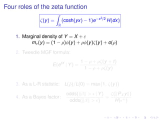 Four roles of the zeta function
ζ(y) =
R
cosh(yx) − 1)e−x2/2
H(dx)
1. Marginal density of Y = X + ε
mν(y) = (1 − ρ)φ(y) + ρφ(y)ζ(y) + o(ρ)
2. Tweedie MGF formula:
E(etX
| Y) =
1 − ρ + ρζ(y + t)
1 − ρ + ρζ(y)
3. As a L-R statistic: L(ˆρ)/L(0) = max 1, ζ(y)
4. As a Bayes factor:
odds( β > | Y)
odds( β > )
=
ζ( PX y )
H( +)
 
