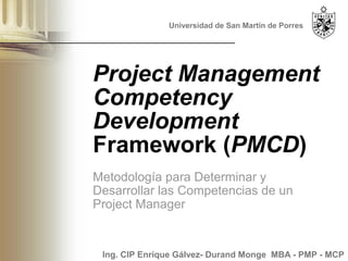 Universidad de San Martín de Porres




Project Management
Competency
Development
Framework (PMCD)
Metodología para Determinar y
Desarrollar las Competencias de un
Project Manager


 Ing. CIP Enrique Gálvez- Durand Monge MBA - PMP - MCP
 