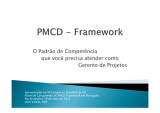 O Padrão de Competência
        que você precisa atender como
                      Gerente de Projetos




Apresentação no VII Congresso Brasileiro de GP
Painel de Lançamento do PMCD Framework em Português
Rio de Janeiro, 29 de maio de 2012
Lélio Varella, PMP
 