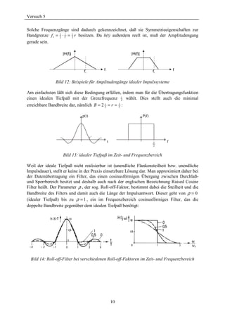 Versuch 5

Solche Frequenzgänge sind dadurch gekennzeichnet, daß sie Symmetrieeigenschaften zur
Bandgrenze f 1 = 1 ⋅ T = 1 r besitzen. Da h(t) außerdem reell ist, muß der Amplitudengang
                 2
                     1
                         2
gerade sein.

                   |H(f)|                                  |H(f)|



                               f1             f                            f1       f


                Bild 12: Beispiele für Amplitudengänge idealer Impulssysteme

Am einfachsten läßt sich diese Bedingung erfüllen, indem man für die Übertragungsfunktion
                                                  r
einen idealen Tiefpaß mit der Grenzfrequenz 2 wählt. Dies stellt auch die minimal
erreichbare Bandbreite dar, nämlich B = 2 2 = r = T :
                                          r       1



                              p(t)                                  P(f)




                                         -1
                                     r
                                                  t                        r    f
                                                                           2


                    Bild 13: idealer Tiefpaß im Zeit- und Frequenzbereich

Weil der ideale Tiefpaß nicht realisierbar ist (unendliche Flankensteilheit bzw. unendliche
Impulsdauer), stellt er keine in der Praxis einsetzbare Lösung dar. Man approximiert daher bei
der Datenübertragung ein Filter, das einen cosinusförmigen Übergang zwischen Durchlaß-
und Sperrbereich besitzt und deshalb auch nach der englischen Bezeichnung Raised Cosine
Filter heißt. Der Parameter ρ , der sog. Roll-off-Faktor, bestimmt dabei die Steilheit und die
Bandbreite des Filters und damit auch die Länge der Impulsantwort. Dieser geht von ρ = 0
(idealer Tiefpaß) bis zu ρ = 1 , ein im Frequenzbereich cosinusförmiges Filter, das die
doppelte Bandbreite gegenüber dem idealen Tiefpaß benötigt:




  Bild 14: Roll-off-Filter bei verschiedenen Roll-off-Faktoren im Zeit- und Frequenzbereich




                                                      10
 