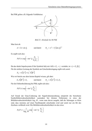 Simulation eines Datenübertragungssystems



Bei PSK gelten z.B. folgende Verhältnisse:



                                               A          q

                                        π
                                        M
                                                              d




                                       Bild 23: Abstände bei M-PSK

Man liest ab:
        d = 2 A ⋅ sin M
                      π
                                   und damit        PS E = A 2 =   d²
                                                                   4
                                                                        (sin M )−2
                                                                             π




Es ergibt sich also:
                                PS E 
        P( F ) ≤ exp − sin ² M
                    
                              π        
                               N 0 EF 
                                       


Da das ideale Impulssystem H die Symbole b(k) mit h(0) = E F = T verstärkt, ist Ai = E F bi .
                                                               1


Für die mittlere Leistung der Symbole am Entscheidereingang ergibt sich somit:
                 { }
        PSE = E A2 = E F E B 2
                             2
                                 { }
Wie wir bereits aus dem letzten Kapitel wissen, gilt aber:
        E F E {B 2 } = E C         und damit                  { }
                                                    PS E = E A 2 = E F EC

Für die Fehlerabschätzung bei PSK ergibt sich also:
                               E 
        P( F ) ≤ exp − sin ² M C 
                    
                              π

                               N0 
                                   

Auf Grund der Gray-Codierung der Signalvektoranordnung entspricht die berechnete
Symbolfehlerwahrscheinlichkeit zumindest bei kleinen Fehlerraten in etwa der
Bitfehlerwahrscheinlichkeit ⋅ log 2 M , wenn man davon ausgeht, daß die Störungen so klein
sind, dass meistens auf einen Nachbarpunkt entschieden wird und somit nur ein Bit des
Zeichens verfälscht wird. Die Bitfehlerwahrscheinlichkeit ist also etwa:
                        1                   E 
        Pb ( F ) =           exp − sin ² M ⋅ C 
                                
                                          π
                     log 2 M                N0 
                                                




                                                    19
 
