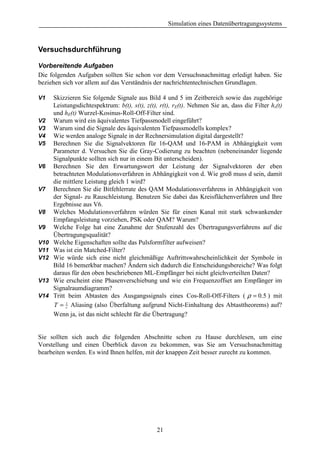 Simulation eines Datenübertragungssystems



Versuchsdurchführung

Vorbereitende Aufgaben
Die folgenden Aufgaben sollten Sie schon vor dem Versuchsnachmittag erledigt haben. Sie
beziehen sich vor allem auf das Verständnis der nachrichtentechnischen Grundlagen.

V1    Skizzieren Sie folgende Signale aus Bild 4 und 5 im Zeitbereich sowie das zugehörige
      Leistungsdichtespektrum: b(t), s(t), z(t), r(t), rE(t). Nehmen Sie an, dass die Filter hs(t)
      und hE(t) Wurzel-Kosinus-Roll-Off-Filter sind.
V2    Warum wird ein äquivalentes Tiefpassmodell eingeführt?
V3    Warum sind die Signale des äquivalenten Tiefpassmodells komplex?
V4    Wie werden analoge Signale in der Rechnersimulation digital dargestellt?
V5    Berechnen Sie die Signalvektoren für 16-QAM und 16-PAM in Abhängigkeit vom
      Parameter d. Versuchen Sie die Gray-Codierung zu beachten (nebeneinander liegende
      Signalpunkte sollten sich nur in einem Bit unterscheiden).
V6    Berechnen Sie den Erwartungswert der Leistung der Signalvektoren der eben
      betrachteten Modulationsverfahren in Abhängigkeit von d. Wie groß muss d sein, damit
      die mittlere Leistung gleich 1 wird?
V7    Berechnen Sie die Bitfehlerrate des QAM Modulationsverfahrens in Abhängigkeit von
      der Signal- zu Rauschleistung. Benutzen Sie dabei das Kreisflächenverfahren und Ihre
      Ergebnisse aus V6.
V8    Welches Modulationsverfahren würden Sie für einen Kanal mit stark schwankender
      Empfangsleistung vorziehen, PSK oder QAM? Warum?
V9    Welche Folge hat eine Zunahme der Stufenzahl des Übertragungsverfahrens auf die
      Übertragungsqualität?
V10   Welche Eigenschaften sollte das Pulsformfilter aufweisen?
V11   Was ist ein Matched-Filter?
V12   Wie würde sich eine nicht gleichmäßige Auftrittswahrscheinlichkeit der Symbole in
      Bild 16 bemerkbar machen? Ändern sich dadurch die Entscheidungsbereiche? Was folgt
      daraus für den oben beschriebenen ML-Empfänger bei nicht gleichverteilten Daten?
V13   Wie erscheint eine Phasenverschiebung und wie ein Frequenzoffset am Empfänger im
      Signalraumdiagramm?
V14   Tritt beim Abtasten des Ausgangssignals eines Cos-Roll-Off-Filters ( ρ = 0.5 ) mit
      T = 1 Aliasing (also Überfaltung aufgrund Nicht-Einhaltung des Abtasttheorems) auf?
           r
      Wenn ja, ist das nicht schlecht für die Übertragung?


Sie sollten sich auch die folgenden Abschnitte schon zu Hause durchlesen, um eine
Vorstellung und einen Überblick davon zu bekommen, was Sie am Versuchsnachmittag
bearbeiten werden. Es wird Ihnen helfen, mit der knappen Zeit besser zurecht zu kommen.




                                               21
 