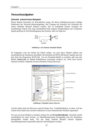Versuch 5



Versuchsaufgaben
Simulink anhand eines Beispiels
Dieses Kapitel beschreibt im Wesentlichen einige, für diesen Praktikumsversuch wichtige
Funktionen der Simulink-Arbeitsumgebung. Der Umgang mit Simulink soll einleitend mit
einem einfachen Beispiel erläutert werden. Das zu erstellende System verzögert ein
sinusförmiges Signal und zeigt anschließend beide Signale (Originalsignal und verzögertes
Signal) grafisch an. Das Blockdiagramm des Systems sieht wie folgt aus:




                          Abbildung 1: Ein einfaches Simulink-Modell


Im Folgenden wird nun Schritt für Schritt erklärt, wie man dieses Modell aufbaut und
anschließend eine Simulation durchführt. Da Simulink auf MATLAB basiert, beginnt man mit
dem Start des Programms MATLAB. Um ein Simulink-Modell zu erstellen, gibt man den
Befehl simulink im Matlab Befehlfenster (command window) ein. Nach einer kurzen
Startzeit erscheint folgendes Fenster (Simulink Library Browser):




                           Abbildung 2: Simulink Library Browser


Auf der linken Seite des Browsers sind die Haupt- bzw. Unterbibliotheken zu sehen. Auf der
rechten Seite findet man einzelne Funktionen in einer hierarchischen Struktur angeordnet.

Um nun ein neues Modell zu erstellen, klicken Sie auf File>New>Model. Simulink erstellt
anschließend ein neues Fenster, wo Modellkomponenten hinzugefügt und eine Simulation
durchgeführt werden kann. Für das obige einfache Beispiel müssen folgende
Systemkomponenten ausgewählt, platziert und konfiguriert werden:
                                             22
 