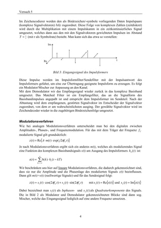 Versuch 5

Im Zeichencodierer werden den als Binärzeichen/-symbole vorliegenden Daten Impulspaare
(komplexe Signalvektoren) b(k) zugeordnet. Diese Folge von komplexen Zahlen (zeitdiskret)
wird durch die Multiplikation mit einem Impulskamm in ein zeitkontinuierliches Signal
umgesetzt, welches dann aus den mit den Signalvektoren gewichteten Impulsen im Abstand
T = 1 (mit r als Symbolrate) besteht. Man kann sich das etwa so vorstellen:
    r


                               Im




                          Re                                                                    t



                                    Bild 3: Eingangssignal des Impulsformers

Diese Impulse werden im Impulsformfilter/Sendefilter mit der Impulsantwort des
Impulsformers gefaltet, um eine zur Übertragung geeignete Impulsform zu erzeugen. Es folgt
ein Modulator/Mischer zur Anpassung an den Kanal.
Mit dem Demodulator wir das Empfangssignal wieder zurück in das komplexe Basisband
umgesetzt. Das Matched Filter ist ein Empfangsfilter, das an die Signalform des
Basisbandimpulses angepaßt ist und entspricht dem Impulsformer im Sendeteil. Nach der
Abtastung wird dem empfangenen, gestörten Signalvektor im Entscheider der Signalvektor
zugeordnet, von dem er am wahrscheinlichsten ausging. Der gewählte Signalvektor wird im
Zeichendecoder wieder in die zugehörigen Binärzeichenfolge umgesetzt.


Modulationsverfahren
Wie bei analogen Modulationsverfahren unterscheidet man bei den digitalen zwischen
Amplituden-, Phasen-, und Frequenzmodulation. Für das mit dem Träger der Frequenz f C
modulierte Signal gilt grundsätzlich:
       z (t ) = Re{A ⋅ m(t ) ⋅ exp( j 2πf C t )}
Je nach Modulationsverfahren ergibt sich ein anderes m(t), welches als modulierendes Signal
eine Funktion des komplexen Basisbandsignals s(t) am Ausgang des Impulsformers hS (t ) ist:
                   ∞
       s( t ) =   ∑ b( k ) ⋅ h (t − kT )
                                s
                  k =−∞

Wir beschränken uns hier auf lineare Modulationsverfahren, die dadurch gekennzeichnet sind,
dass sie nur die Amplitude und die Phasenlage des modulierten Signals z(t) beeinflussen.
Dann gilt m(t)=s(t) (reellwertige Signale) und für das Sendesignal folgt:

       z (t ) = s1 (t ) ⋅ cos(2πf C t ) + s 2 (t ) ⋅ sin( 2πf C t )   mit s1 (t ) = Re{s (t )} und s 2 (t ) = Im{s (t )}

Dabei bezeichnet man s1 (t ) als Inphasen- und s 2 (t ) als Quadraturkomponente des Signals.
Die in Bild 2 als Modulator und Demodulator gekennzeichneten Blöcke sind dann sog.
Mischer, welche das Eingangssignal lediglich auf eine andere Frequenz umsetzen.




                                                               4
 