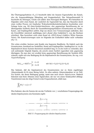Simulation eines Datenübertragungssystems



Die Übertragungsfunktion H K ( f ) beschreibt dabei die linearen Eigenschaften des Kanals,
also die frequenzabhängige Dämpfung und Gruppenlaufzeit. Das Störquellenmodell N
beschreibt die Störungen, welche sich additiv dem Nutzsignal überlagern. Wir betrachten im
folgenden solch einen Kanal, der zusätzlich die Eigenschaft hat, dass das Rauschen durch
einen weißen Prozess mit Gaußscher Wahrscheinlichkeitsdichtefunktion beschrieben wird.
Solange keine sog. ISI (Inter-Symbol-Interferenz, also gegenseitige Beeinflussung der zu
übertragenden Symbole) durch die Gesamtübertragungsfunktion (Gesamtsystem aus Sende-,
Kanal-, und Empfangsfilter) auftritt, folgt aus diesen zwei Voraussetzungen außerdem, dass
die Einzelfehler statistisch unabhängig sind („Kanal ohne Gedächtnis“), was das Rechnen
erleichtert. Man bezeichnet solch einen Kanal als AWGN-Kanal (Additive White Gaussian
Noise). Die Kanalverzerrungen seien im folgenden der Einfachheit halber nicht vorhanden
(HK=1).

Wie schon erwähnt, besitzen reale Kanäle eine begrenzte Bandbreite. Da folglich auch das
Gesamtsystem, bestehend aus Sendefilter, Kanal und Empfangsfilter, bandbegrenzt ist, ist die
Impulsantwort dieses Systems theoretisch unendlich lang. Es ist also nicht zu vermeiden, dass
sich aufeinander folgende Impulse, die jeweils einem Symbol zugeordnet sind, gegenseitig
überlappen. Da man aber wie erwähnt keine gegenseitige Beeinflussung der Symbole (ISI),
wünscht, ergibt sich eine Bedingung für die Impulsantwort des Gesamtsystems, die sog. erste
Nyquistbedingung:

                               1 k = 0
       h(t ) |t =kT = h(kT ) =                mit h(t ) = hS (t ) ∗ hK (t ) ∗ hE (t )
                               0 k ≠ 0

Das bedeutet, daß die Impulsantwort des Gesamtsystems nur zu ihrem zugehörigen
Abtastzeitpunkt (k=0) einen Betrag liefert. Zu allen anderen Abtastzeitpunkten ist sie Null.
Ein System, das dieser Bedingung genügt, nennt man auch ideales Impulssystem. Dadurch
bekommt man beim Abtasten einen Signalvektor, der nur von einem Sendesymbol abhängt.
Transformiert man die obige Formel in den Frequenzbereich, erhält man:

         ∞

        ∑H( f − n
       n = −∞
                     1
                     T   )=T


                                                               1
Dies bedeutet, dass die Summe der um das Vielfache von         T   verschobenen Frequenzgänge des
idealen Impulssystems eine Konstante ergibt:




                         Bild 11: Frequenzgang des idealen Impulssystems




                                               9
 