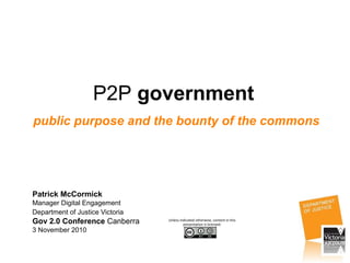P2P government
public purpose and the bounty of the commons
Patrick McCormick
Manager Digital Engagement
Department of Justice Victoria
Gov 2.0 Conference Canberra
3 November 2010
Unless indicated otherwise, content in this
presentation is licensed:
 