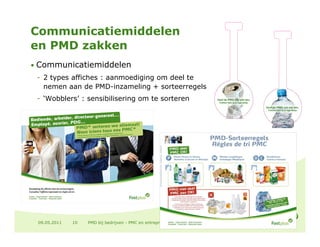 Communicatiemiddelen
en PMD zakken
• Communicatiemiddelen
 - 2 types affiches : aanmoediging om deel te
   nemen aan de PMD-inzameling + sorteerregels
 - ‘Wobblers’ : sensibilisering om te sorteren




 09.05.2011   10   PMD bij bedrijven - PMC en entreprises
 