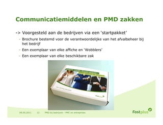 Communicatiemiddelen en PMD zakken

-> Voorgesteld aan de bedrijven via een ‘startpakket’
 - Brochure bestemd voor de verantwoordelijke van het afvalbeheer bij
   het bedrijf
 - Een exemplaar van elke affiche en ‘Wobblers’
 - E
   Een exemplaar van elke b
            l         lk beschikbare zak
                             hikb      k




 09.05.2011   12   PMD bij bedrijven - PMC en entreprises
 