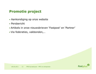 Promotie project

• Aankondiging op onze website

• P
  Persbericht
      b i ht
• Artikels in onze nieuwsbrieven ‘Fostpost’ en ‘Partner’

• Via federaties, vakbonden,…
      federaties vakbonden




 09.05.2011   13   PMD bij bedrijven - PMC en entreprises
 