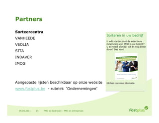 Partners

Sorteercentra
VANHEEDE
VEOLIA
SITA
INDAVER
IMOG




Aangepaste lijsten beschikbaar op onze website
www.fostplus.be - rubriek ‘Ondernemingen’




 09.05.2011   15   PMD bij bedrijven - PMC en entreprises
 