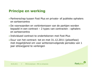 Principe en werking

• Partnerschap tussen Fost Plus en private- of publieke ophalers
 en sorteercentra
• De voorwaarden en verbintenissen van de partijen worden
 bepaald in een contract – 2 types van contracten : ophalers
 en sorteercentra
       t      t
• Individueel contract te ondertekenen met Fost Plus

• Duur van het contract: tot en met 31.12.2011 (pilootfase)
                                    31 12 2011
 met mogelijkheid om voor achtereenvolgende periodes van 1
 jaar stilzwijgend te verlengen




 09.05.2011   3   PMD bij bedrijven - PMC en entreprises
 