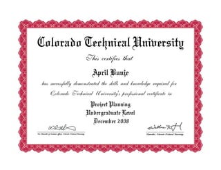 Colorado Technical University
                     This certifies that
                         April Bunje
has successfully demonstrated the skills and knowledge required for
   Colorado Technical University's professional certificate in
                      Project Planning
                     Undergraduate Level
                       December 2008
 