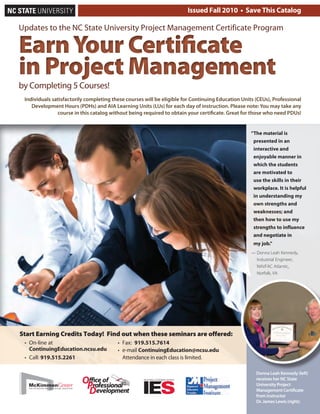 Issued Fall 2010 • Save This Catalog




Earn Your Certificate
in Project Management
 Individuals satisfactorily completing these courses will be eligible for Continuing Education Units (CEUs), Professional
    Development Hours (PDHs) and AIA Learning Units (LUs) for each day of instruction. Please note: You may take any
               course in this catalog without being required to obtain your certificate. Great for those who need PDUs!


                                                                                                   “The material is
                                                                                                    presented in an
                                                                                                    interactive and
                                                                                                    enjoyable manner in
                                                                                                    which the students
                                                                                                    are motivated to
                                                                                                    use the skills in their
                                                                                                    workplace. It is helpful
                                                                                                    in understanding my
                                                                                                    own strengths and
                                                                                                    weaknesses; and
                                                                                                    then how to use my
                                                                                                    strengths to influence
                                                                                                    and negotiate in
                                                                                                    my job.”
                                                                                                   — Donna Leah Kennedy,
                                                                                                     Industrial Engineer,
                                                                                                     NAVFAC Atlantic,
                                                                                                     Norfolk, VA




Start Earning Credits Today! Find out when these seminars are offered:
 •    n-line at  
    O                                    •  Fax:  919.515.7614
    ContinuingEducation.ncsu.edu         •    -mail ContinuingEducation@ncsu.edu 
                                            e
 •  Call: 919.515.2261                      Attendance in each class is limited.

                                                                                                     Donna Leah Kennedy (left)
                                                                                                     receives her NC State
                                                                                                     University Project
                                                                                                     Management Certificate
                                                                                                     from instructor
                                                                                                     Dr. James Lewis (right).
 