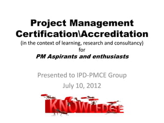 Project Management
CertificationAccreditation
(in the context of learning, research and consultancy)
for
PM Aspirants and enthusiasts
Presented to IPD-PMCE Group
July 10, 2012
 