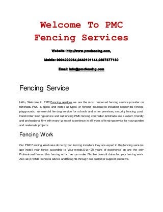 Welcome To PMC
Fencing Services
Website: http://www.pmcfencing.com,
Mobile: 9994222064,9442101144,9597377130
Email: info@pmcfencing.com
Fencing Service
Hello, Welcome to PMC Fencing services we are the most renowned fencing service provider on
tamilnadu.PMC supplies and install all types of fencing boundaries including residential fences,
playgrounds, commercial fencing service for schools and other premises, security fencing, post,
transformer fencing service and rail fencing.PMC fencing contractor,tamilnadu are a expert, friendly
and professional firm with many years of experience in all types of fencing service for your garden
and realestate projects.
Fencing Work
Our PMC Fencing Work was done by our fencing installers they are expert in this fencing services
can install your fence according to your needs.Over 28 years of experience we are the only
Professional firm on this fencing work , we can make Flexible times & dates for your fencing work.
Also we provide technical advice and thoughts through our customer support executive.
 