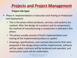 Copyright © 2013 Pearson Education, Inc.
Publishing as Prentice Hall
 Phase 4: Implementation or Execution and Testing or Production
and Deployment
• This is the phase where products, services, and systems are
realized. After the design of a product and its components,
the method of manufacturing or production is defined in this
phase.
• This phase usually consists of both implementation and
testing of the implemented product or system.
• Drawings, specifications, and contract documents that were
prepared in the design phase will be implemented, software
will be coded, contracts will be tendered and awarded, and
construction work will be undertaken.
Project Life Span
1-12
 