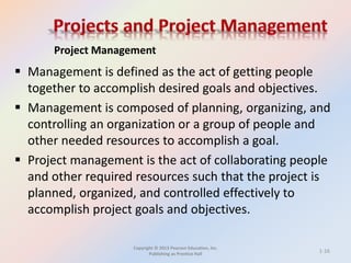 Copyright © 2013 Pearson Education, Inc.
Publishing as Prentice Hall
 Management is defined as the act of getting people
together to accomplish desired goals and objectives.
 Management is composed of planning, organizing, and
controlling an organization or a group of people and
other needed resources to accomplish a goal.
 Project management is the act of collaborating people
and other required resources such that the project is
planned, organized, and controlled effectively to
accomplish project goals and objectives.
Project Management
1-16
 