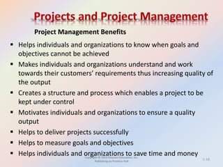 Copyright © 2013 Pearson Education, Inc.
Publishing as Prentice Hall
 Helps individuals and organizations to know when goals and
objectives cannot be achieved
 Makes individuals and organizations understand and work
towards their customers’ requirements thus increasing quality of
the output
 Creates a structure and process which enables a project to be
kept under control
 Motivates individuals and organizations to ensure a quality
output
 Helps to deliver projects successfully
 Helps to measure goals and objectives
 Helps individuals and organizations to save time and money
Project Management Benefits
1-18
 