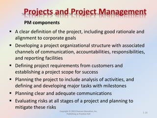 Copyright © 2013 Pearson Education, Inc.
Publishing as Prentice Hall
 A clear definition of the project, including good rationale and
alignment to corporate goals
 Developing a project organizational structure with associated
channels of communication, accountabilities, responsibilities,
and reporting facilities
 Defining project requirements from customers and
establishing a project scope for success
 Planning the project to include analysis of activities, and
defining and developing major tasks with milestones
 Planning clear and adequate communications
 Evaluating risks at all stages of a project and planning to
mitigate these risks
PM components
1-26
 