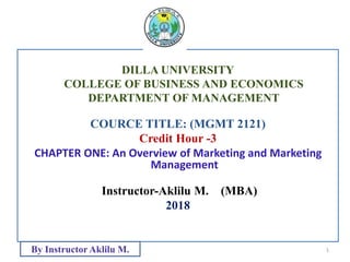 DILLA UNIVERSITY
COLLEGE OF BUSINESS AND ECONOMICS
DEPARTMENT OF MANAGEMENT
COURCE TITLE: (MGMT 2121)
Credit Hour -3
CHAPTER ONE: An Overview of Marketing and Marketing
Management
Instructor-Aklilu M. (MBA)
2018
1
By Instructor Aklilu M.
 