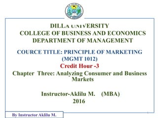 DILLA UNIVERSITY
COLLEGE OF BUSINESS AND ECONOMICS
DEPARTMENT OF MANAGEMENT
COURCE TITLE: PRINCIPLE OF MARKETING
(MGMT 1012)
Credit Hour -3
Chapter Three: Analyzing Consumer and Business
Markets
Instructor-Aklilu M. (MBA)
2016
1
By InstructorAklilu M.
 