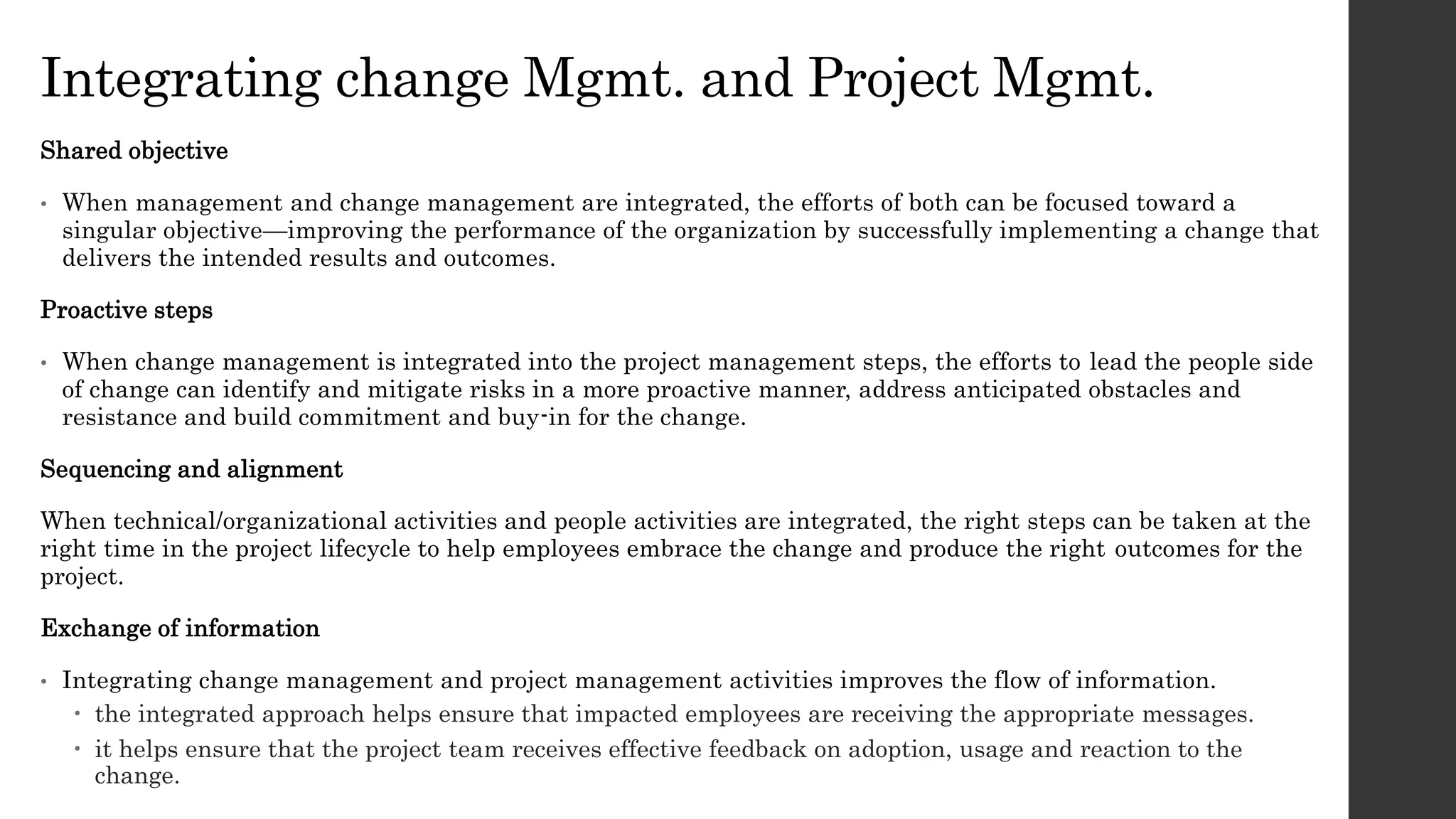 Integrating change Mgmt. and Project Mgmt.
Shared objective
• When management and change management are integrated, the efforts of both can be focused toward a
singular objective—improving the performance of the organization by successfully implementing a change that
delivers the intended results and outcomes.
Proactive steps
• When change management is integrated into the project management steps, the efforts to lead the people side
of change can identify and mitigate risks in a more proactive manner, address anticipated obstacles and
resistance and build commitment and buy-in for the change.
Sequencing and alignment
When technical/organizational activities and people activities are integrated, the right steps can be taken at the
right time in the project lifecycle to help employees embrace the change and produce the right outcomes for the
project.
Exchange of information
• Integrating change management and project management activities improves the flow of information.
 the integrated approach helps ensure that impacted employees are receiving the appropriate messages.
 it helps ensure that the project team receives effective feedback on adoption, usage and reaction to the
change.
 