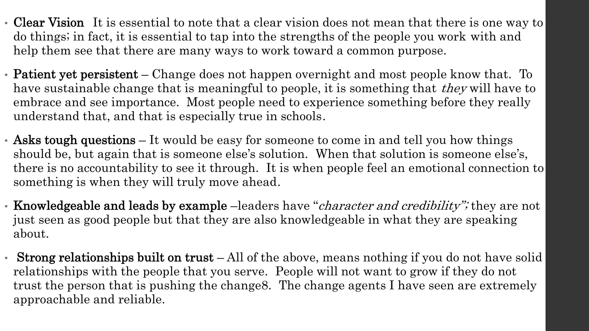 • Clear Vision It is essential to note that a clear vision does not mean that there is one way to
do things; in fact, it is essential to tap into the strengths of the people you work with and
help them see that there are many ways to work toward a common purpose.
• Patient yet persistent – Change does not happen overnight and most people know that. To
have sustainable change that is meaningful to people, it is something that they will have to
embrace and see importance. Most people need to experience something before they really
understand that, and that is especially true in schools.
• Asks tough questions – It would be easy for someone to come in and tell you how things
should be, but again that is someone else’s solution. When that solution is someone else’s,
there is no accountability to see it through. It is when people feel an emotional connection to
something is when they will truly move ahead.
• Knowledgeable and leads by example –leaders have “character and credibility”; they are not
just seen as good people but that they are also knowledgeable in what they are speaking
about.
• Strong relationships built on trust – All of the above, means nothing if you do not have solid
relationships with the people that you serve. People will not want to grow if they do not
trust the person that is pushing the change8. The change agents I have seen are extremely
approachable and reliable.
 