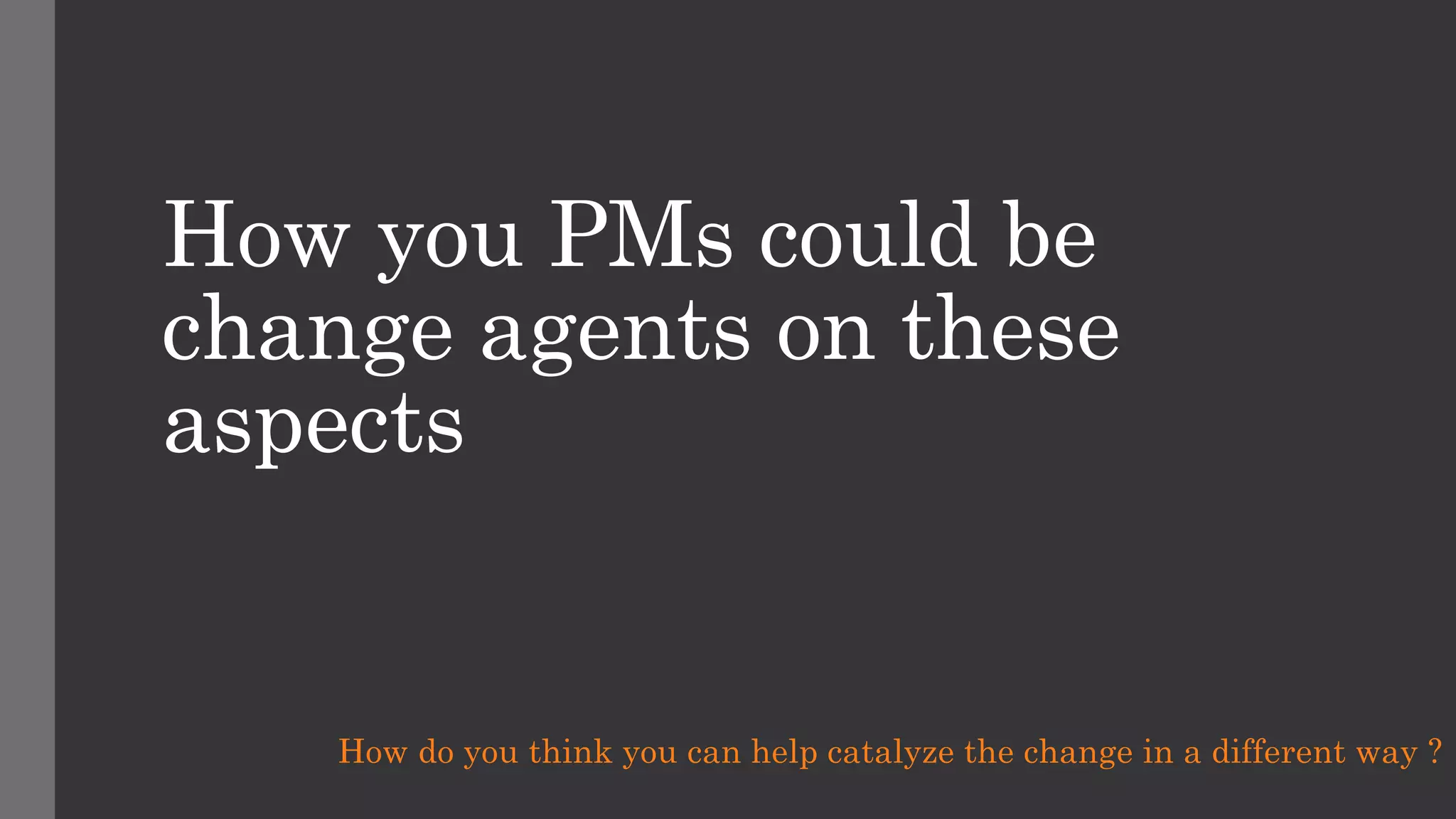 How you PMs could be
change agents on these
aspects
How do you think you can help catalyze the change in a different way ?
 