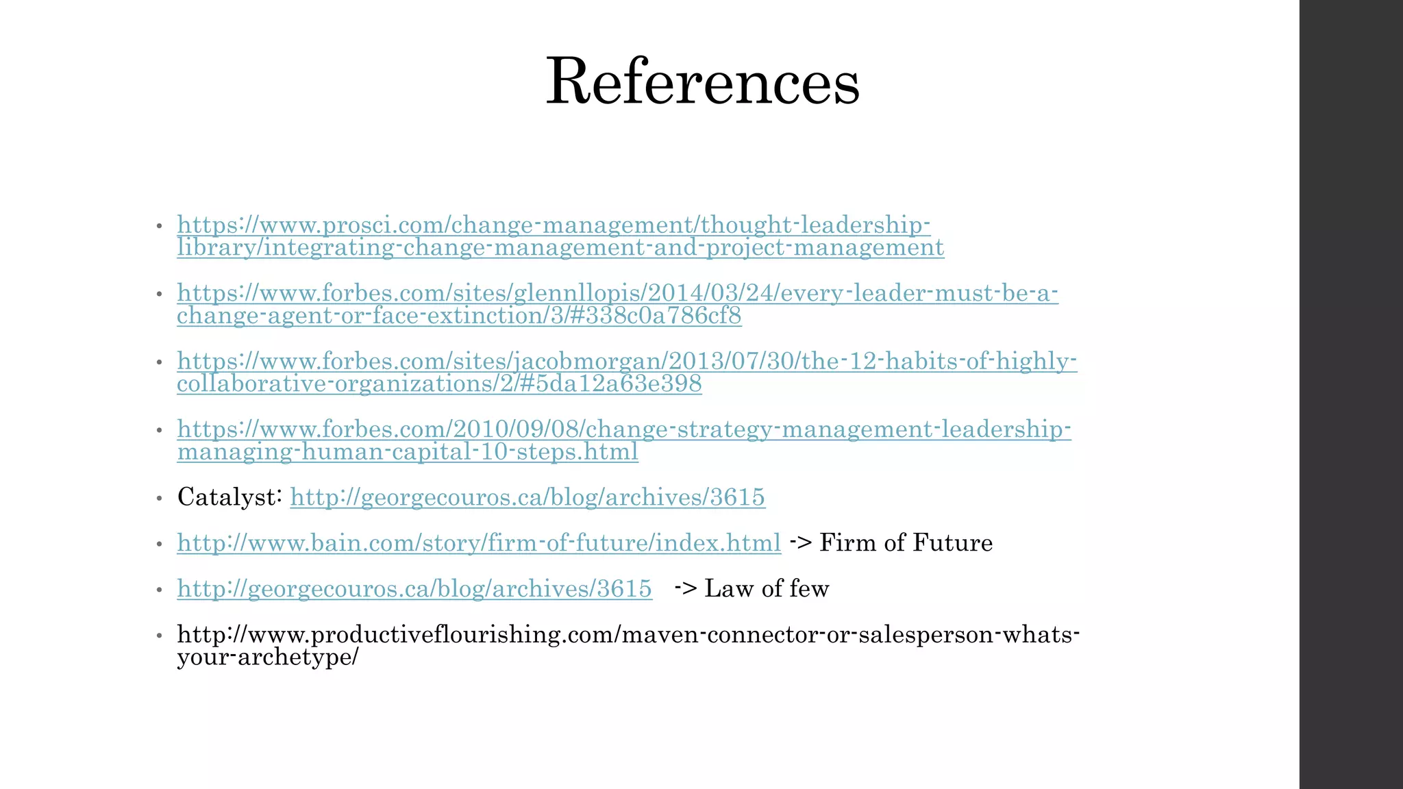 References
• https://www.prosci.com/change-management/thought-leadership-
library/integrating-change-management-and-project-management
• https://www.forbes.com/sites/glennllopis/2014/03/24/every-leader-must-be-a-
change-agent-or-face-extinction/3/#338c0a786cf8
• https://www.forbes.com/sites/jacobmorgan/2013/07/30/the-12-habits-of-highly-
collaborative-organizations/2/#5da12a63e398
• https://www.forbes.com/2010/09/08/change-strategy-management-leadership-
managing-human-capital-10-steps.html
• Catalyst: http://georgecouros.ca/blog/archives/3615
• http://www.bain.com/story/firm-of-future/index.html -> Firm of Future
• http://georgecouros.ca/blog/archives/3615 -> Law of few
• http://www.productiveflourishing.com/maven-connector-or-salesperson-whats-
your-archetype/
 