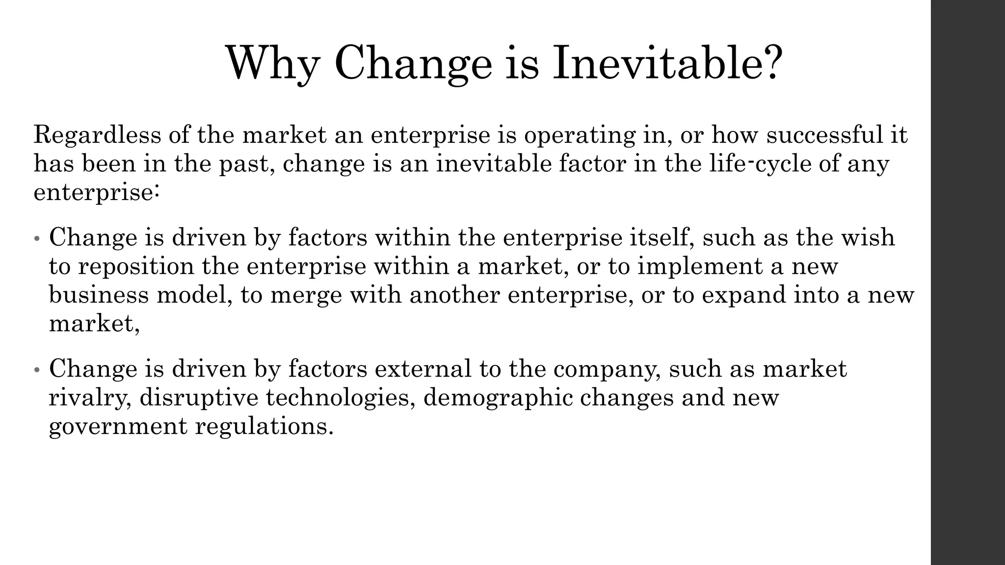 Why Change is Inevitable?
Regardless of the market an enterprise is operating in, or how successful it
has been in the past, change is an inevitable factor in the life-cycle of any
enterprise:
• Change is driven by factors within the enterprise itself, such as the wish
to reposition the enterprise within a market, or to implement a new
business model, to merge with another enterprise, or to expand into a new
market,
• Change is driven by factors external to the company, such as market
rivalry, disruptive technologies, demographic changes and new
government regulations.
 