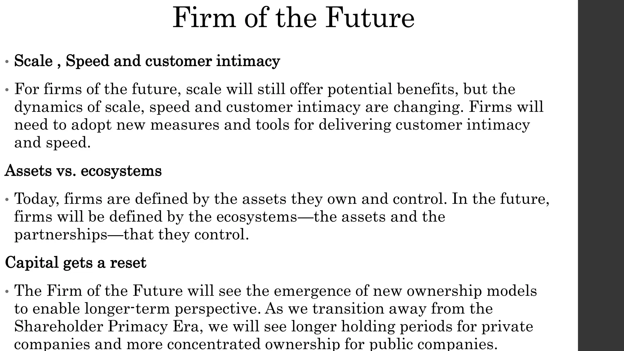 Firm of the Future
• Scale , Speed and customer intimacy
• For firms of the future, scale will still offer potential benefits, but the
dynamics of scale, speed and customer intimacy are changing. Firms will
need to adopt new measures and tools for delivering customer intimacy
and speed.
Assets vs. ecosystems
• Today, firms are defined by the assets they own and control. In the future,
firms will be defined by the ecosystems—the assets and the
partnerships—that they control.
Capital gets a reset
• The Firm of the Future will see the emergence of new ownership models
to enable longer-term perspective. As we transition away from the
Shareholder Primacy Era, we will see longer holding periods for private
companies and more concentrated ownership for public companies.
 