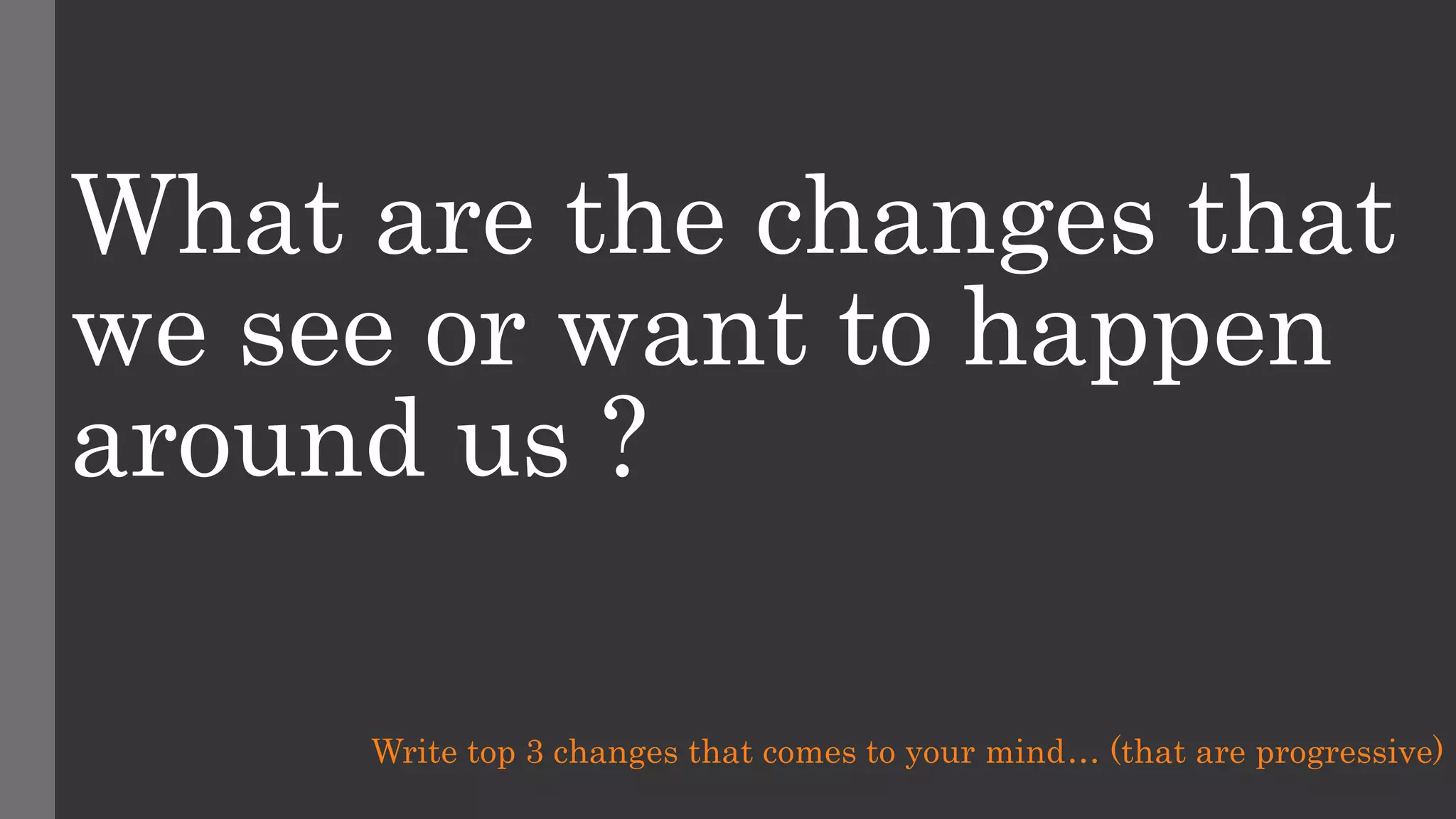 What are the changes that
we see or want to happen
around us ?
Write top 3 changes that comes to your mind… (that are progressive)
 