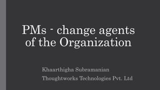 PMs - change agents
of the Organization
Khaarthigha Subramanian
Thoughtworks Technologies Pvt. Ltd
 