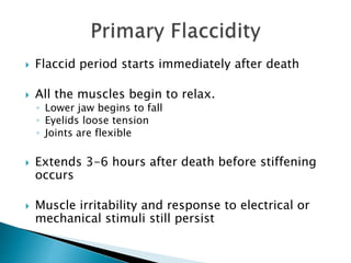  Flaccid period starts immediately after death
 All the muscles begin to relax.
◦ Lower jaw begins to fall
◦ Eyelids loose tension
◦ Joints are flexible
 Extends 3-6 hours after death before stiffening
occurs
 Muscle irritability and response to electrical or
mechanical stimuli still persist
 