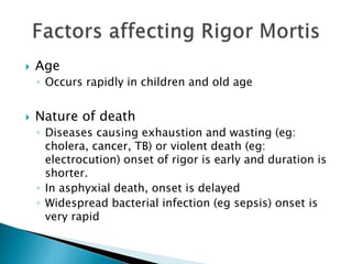  Age
◦ Occurs rapidly in children and old age
 Nature of death
◦ Diseases causing exhaustion and wasting (eg:
cholera, cancer, TB) or violent death (eg:
electrocution) onset of rigor is early and duration is
shorter.
◦ In asphyxial death, onset is delayed
◦ Widespread bacterial infection (eg sepsis) onset is
very rapid
 