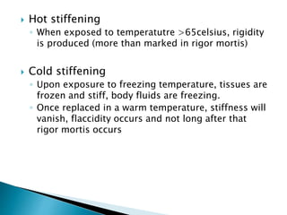  Hot stiffening
◦ When exposed to temperatutre >65celsius, rigidity
is produced (more than marked in rigor mortis)
 Cold stiffening
◦ Upon exposure to freezing temperature, tissues are
frozen and stiff, body fluids are freezing.
◦ Once replaced in a warm temperature, stiffness will
vanish, flaccidity occurs and not long after that
rigor mortis occurs
 