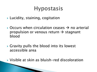  Lucidity, staining, cogitation
 Occurs when circulation ceases  no arterial
propulsion or venous return  stagnant
blood
 Gravity pulls the blood into its lowest
accessible area
 Visible at skin as bluish-red discoloration
 