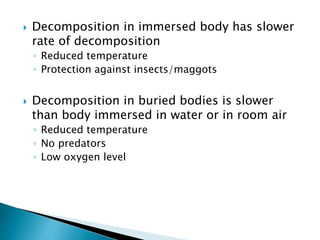  Decomposition in immersed body has slower
rate of decomposition
◦ Reduced temperature
◦ Protection against insects/maggots
 Decomposition in buried bodies is slower
than body immersed in water or in room air
◦ Reduced temperature
◦ No predators
◦ Low oxygen level
 