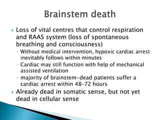  Loss of vital centres that control respiration
and RAAS system (loss of spontaneous
breathing and consciousness)
◦ Without medical intervention, hypoxic cardiac arrest
inevitably follows within minutes
◦ Cardiac may still function with help of mechanical
assisted ventilation
◦ majority of brainstem-dead patients suffer a
cardiac arrest within 48–72 hours
 Already dead in somatic sense, but not yet
dead in cellular sense
 