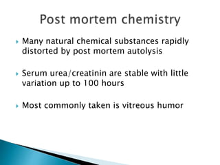  Many natural chemical substances rapidly
distorted by post mortem autolysis
 Serum urea/creatinin are stable with little
variation up to 100 hours
 Most commonly taken is vitreous humor
 